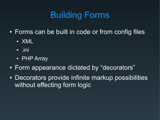 Building Forms
● Forms can be built in code or from config files
● XML
● .ini
● PHP Array
● Form appearance dictated by “decorators”
● Decorators provide infinite markup possibilities
without effecting form logic
 