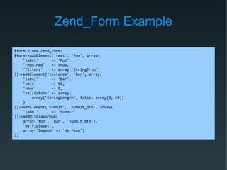 Zend_Form Example
$form = new Zend_Form;
$form->addElement('text', 'foo', array(
'label' => 'Foo',
'required' => true,
'filters' => array('StringTrim')
))->addElement('textarea', 'bar', array(
'label' => 'Bar',
'cols' => 60,
'rows' => 5,
'validators' => array(
array('StringLength', false, array(0, 50))
)
))->addElement('submit', 'submit_btn', array(
'label' => 'Submit'
))->addDisplayGroup(
array('foo', 'bar', 'submit_btn'),
'my_fieldset',
array('legend' => 'My Form')
);
 