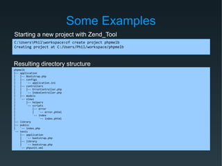 Some Examples
C:UsersPhilworkspace>zf create project phpmelb
Creating project at C:/Users/Phil/workspace/phpmelb
Starting a new project with Zend_Tool
Resulting directory structure
phpmelb
|-- application
| |-- Bootstrap.php
| |-- configs
| | `-- application.ini
| |-- controllers
| | |-- ErrorController.php
| | `-- IndexController.php
| |-- models
| `-- views
| |-- helpers
| `-- scripts
| |-- error
| | `-- error.phtml
| `-- index
| `-- index.phtml
|-- library
|-- public
| `-- index.php
`-- tests
|-- application
| `-- bootstrap.php
|-- library
| `-- bootstrap.php
`-- phpunit.xml
 