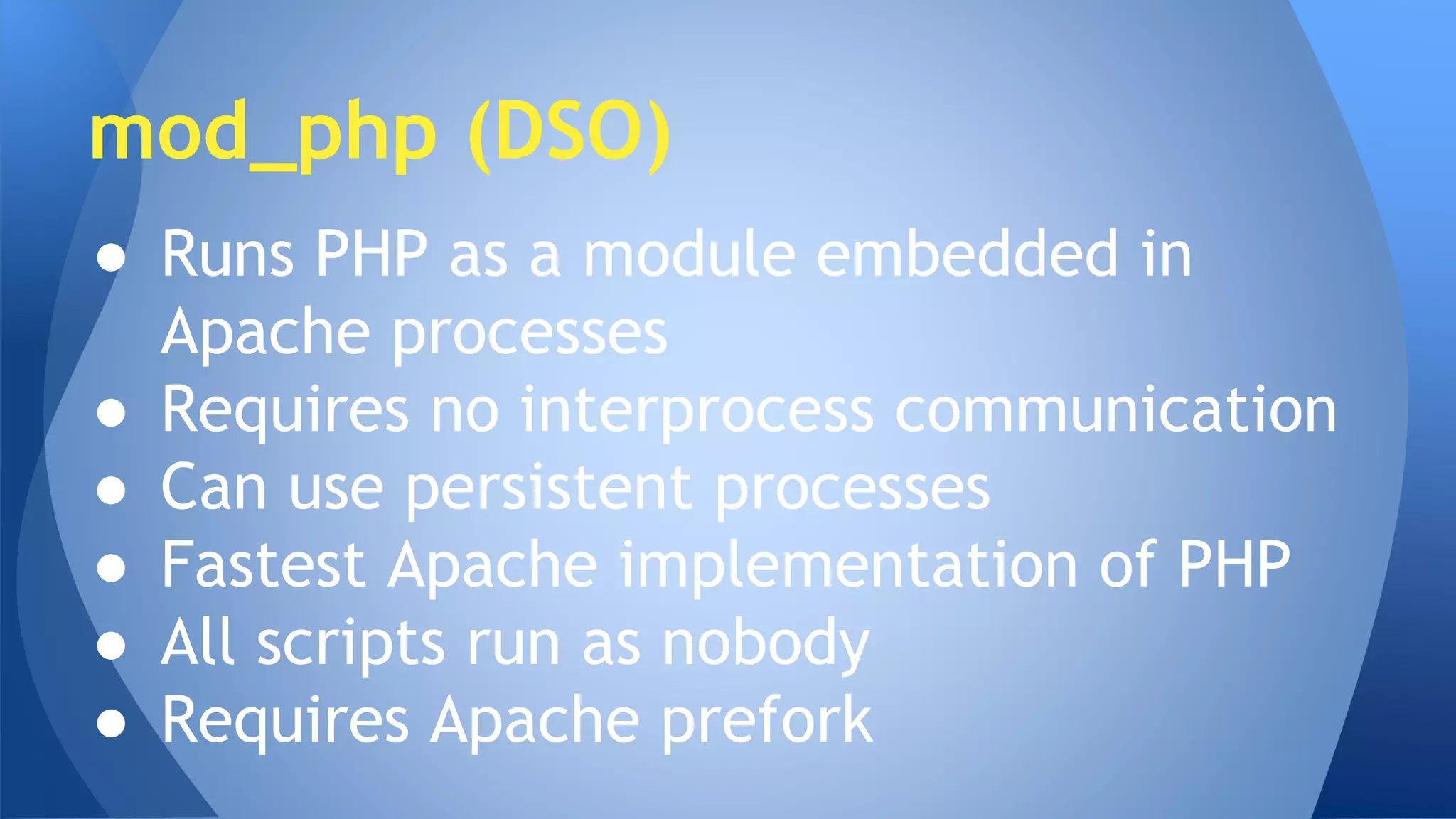 mod_php (DSO) 
● Runs PHP as a module embedded in 
Apache processes 
● Requires no interprocess communication 
● Can use persistent processes 
● Fastest Apache implementation of PHP 
● All scripts run as nobody 
● Requires Apache prefork 
 