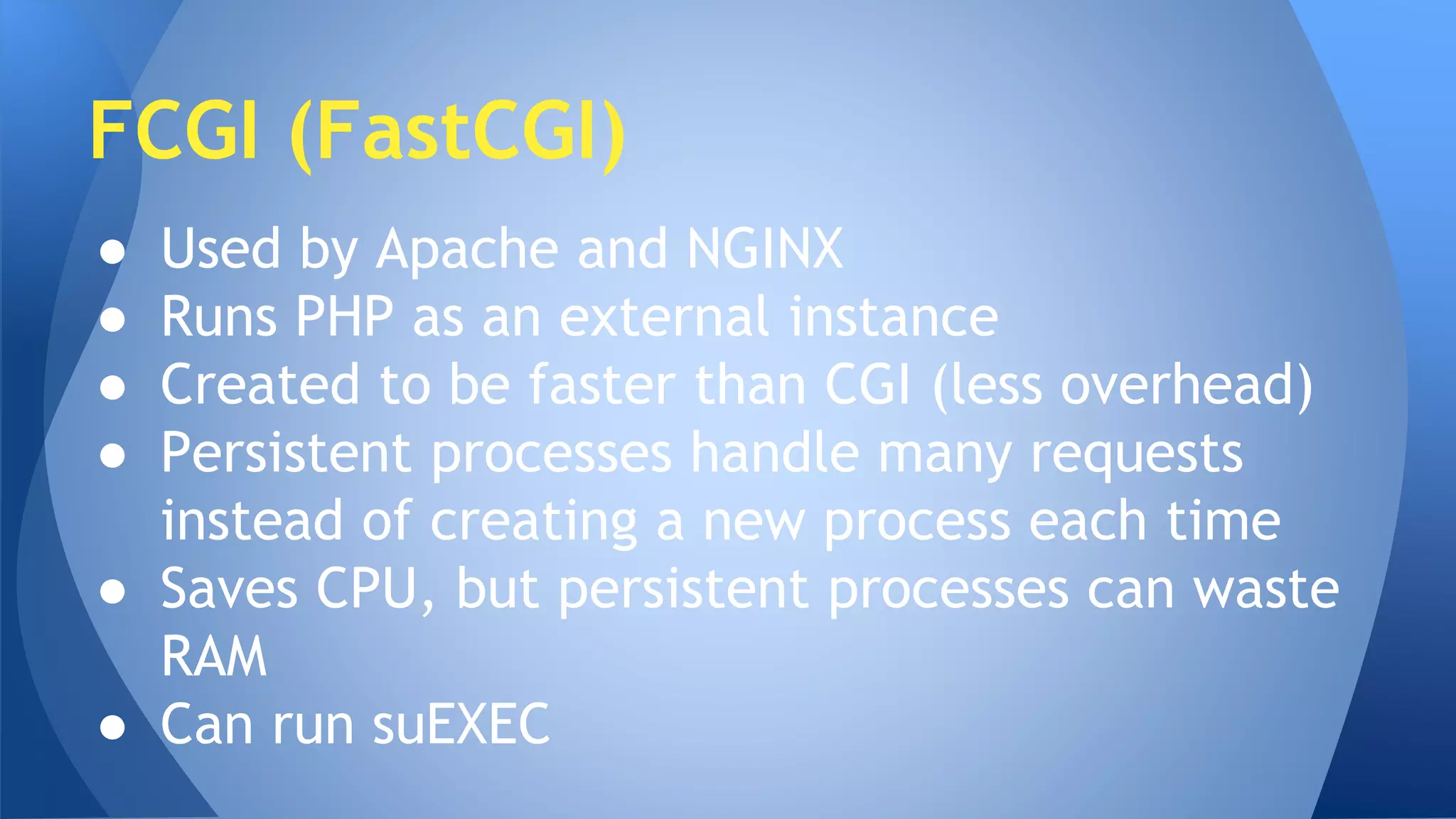 FCGI (FastCGI) 
● Used by Apache and NGINX 
● Runs PHP as an external instance 
● Created to be faster than CGI (less overhead) 
● Persistent processes handle many requests 
instead of creating a new process each time 
● Saves CPU, but persistent processes can waste 
RAM 
● Can run suEXEC 
 