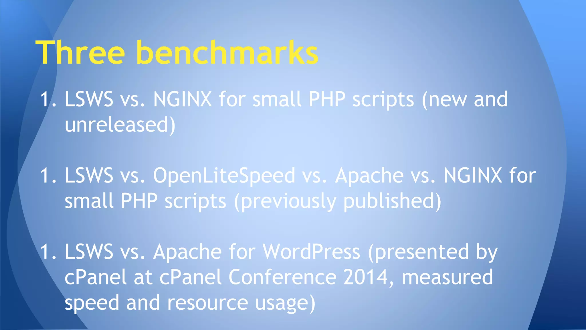 Three benchmarks 
1. LSWS vs. NGINX for small PHP scripts (new and 
unreleased) 
1. LSWS vs. OpenLiteSpeed vs. Apache vs. NGINX for 
small PHP scripts (previously published) 
1. LSWS vs. Apache for WordPress (presented by 
cPanel at cPanel Conference 2014, measured 
speed and resource usage) 
 