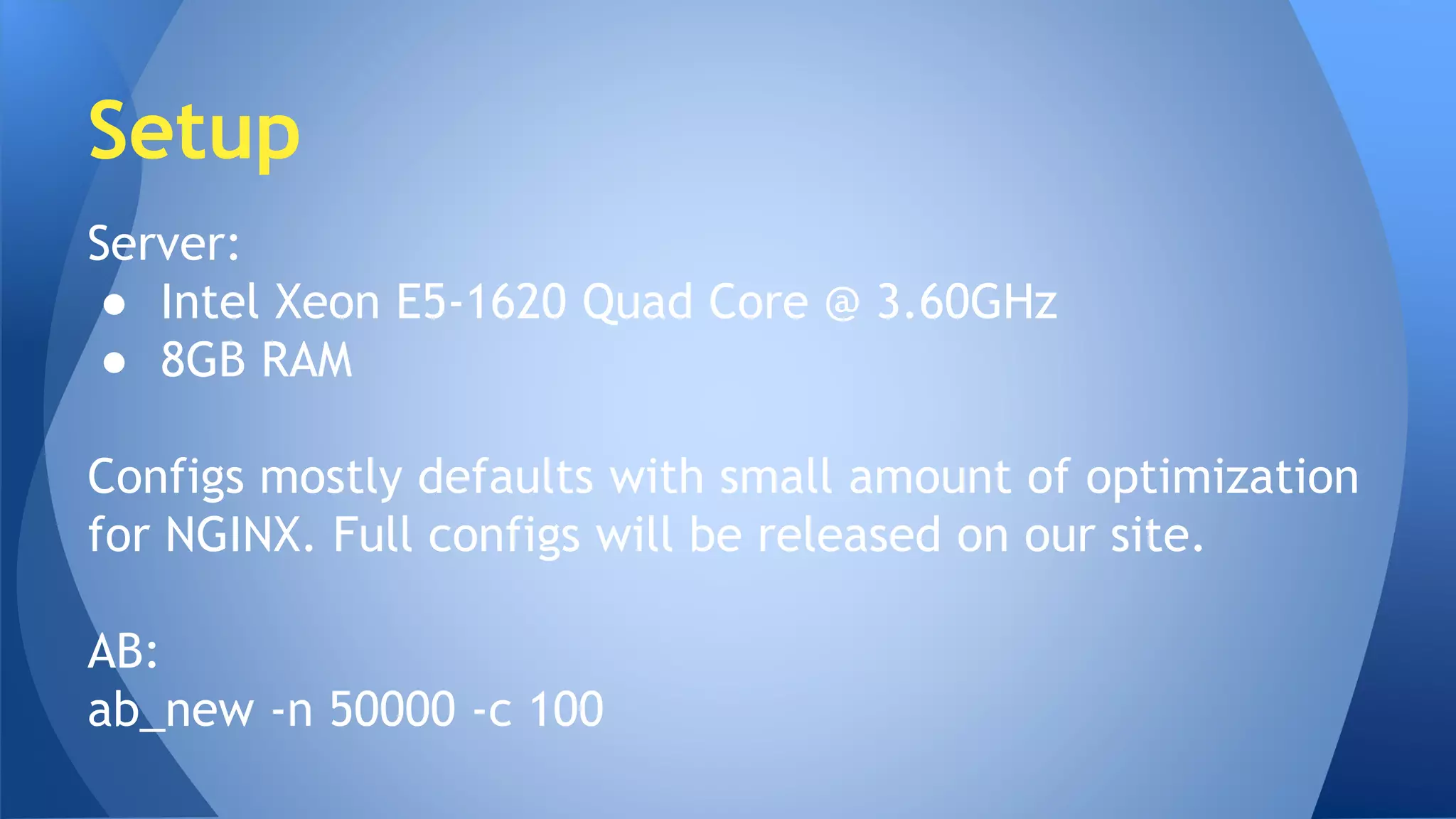 Setup 
Server: 
● Intel Xeon E5-1620 Quad Core @ 3.60GHz 
● 8GB RAM 
Configs mostly defaults with small amount of optimization 
for NGINX. Full configs will be released on our site. 
AB: 
ab_new -n 50000 -c 100 
 