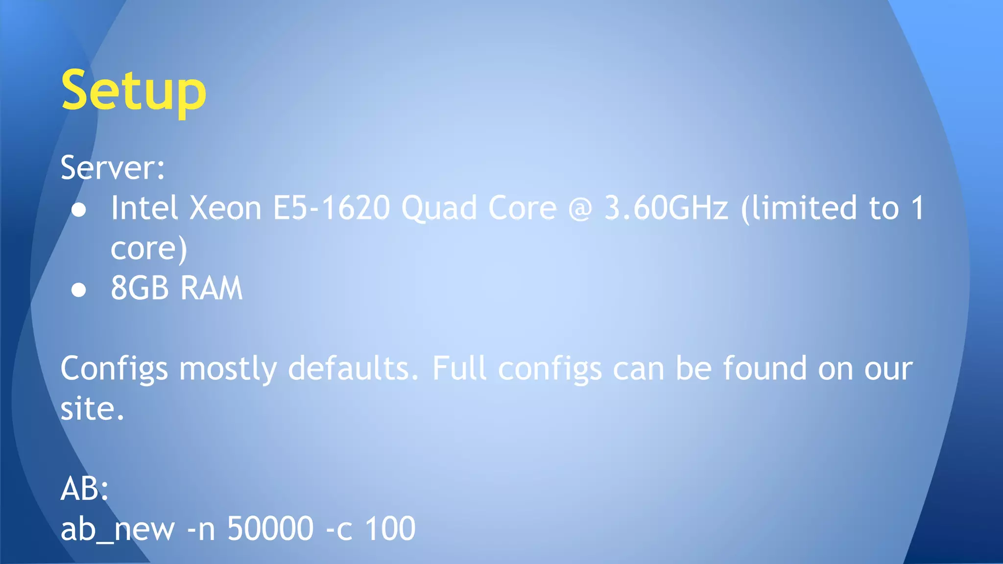 Setup 
Server: 
● Intel Xeon E5-1620 Quad Core @ 3.60GHz (limited to 1 
core) 
● 8GB RAM 
Configs mostly defaults. Full configs can be found on our 
site. 
AB: 
ab_new -n 50000 -c 100 
 
