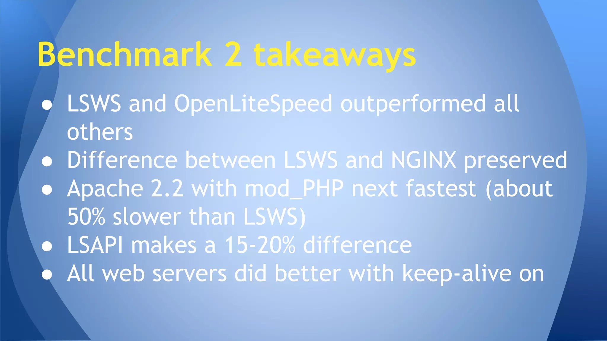 Benchmark 2 takeaways 
● LSWS and OpenLiteSpeed outperformed all 
others 
● Difference between LSWS and NGINX preserved 
● Apache 2.2 with mod_PHP next fastest (about 
50% slower than LSWS) 
● LSAPI makes a 15-20% difference 
● All web servers did better with keep-alive on 
 