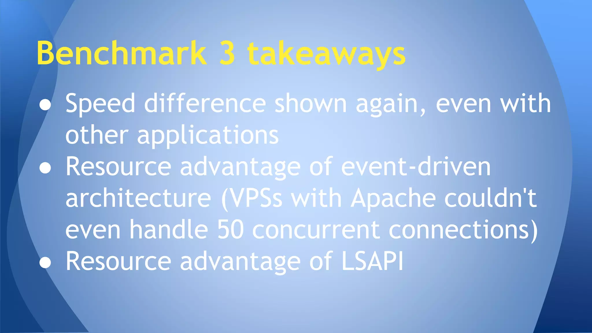 Benchmark 3 takeaways 
● Speed difference shown again, even with 
other applications 
● Resource advantage of event-driven 
architecture (VPSs with Apache couldn't 
even handle 50 concurrent connections) 
● Resource advantage of LSAPI 
 