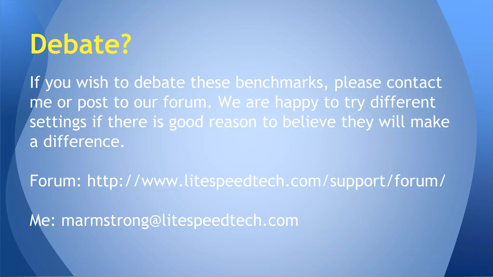 Debate? 
If you wish to debate these benchmarks, please contact 
me or post to our forum. We are happy to try different 
settings if there is good reason to believe they will make 
a difference. 
Forum: http://www.litespeedtech.com/support/forum/ 
Me: marmstrong@litespeedtech.com 
 