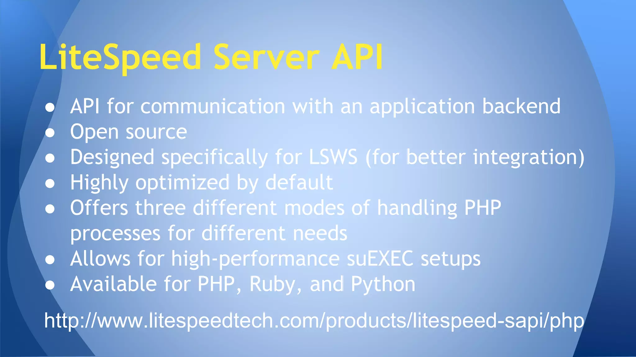 LiteSpeed Server API 
● API for communication with an application backend 
● Open source 
● Designed specifically for LSWS (for better integration) 
● Highly optimized by default 
● Offers three different modes of handling PHP 
processes for different needs 
● Allows for high-performance suEXEC setups 
● Available for PHP, Ruby, and Python 
http://www.litespeedtech.com/products/litespeed-sapi/php 
 