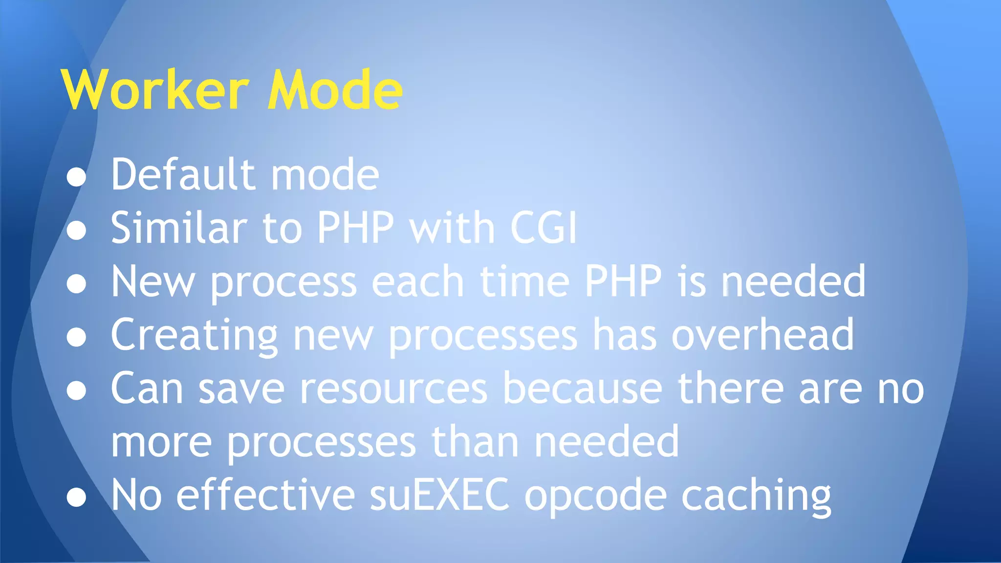 Worker Mode 
● Default mode 
● Similar to PHP with CGI 
● New process each time PHP is needed 
● Creating new processes has overhead 
● Can save resources because there are no 
more processes than needed 
● No effective suEXEC opcode caching 
 