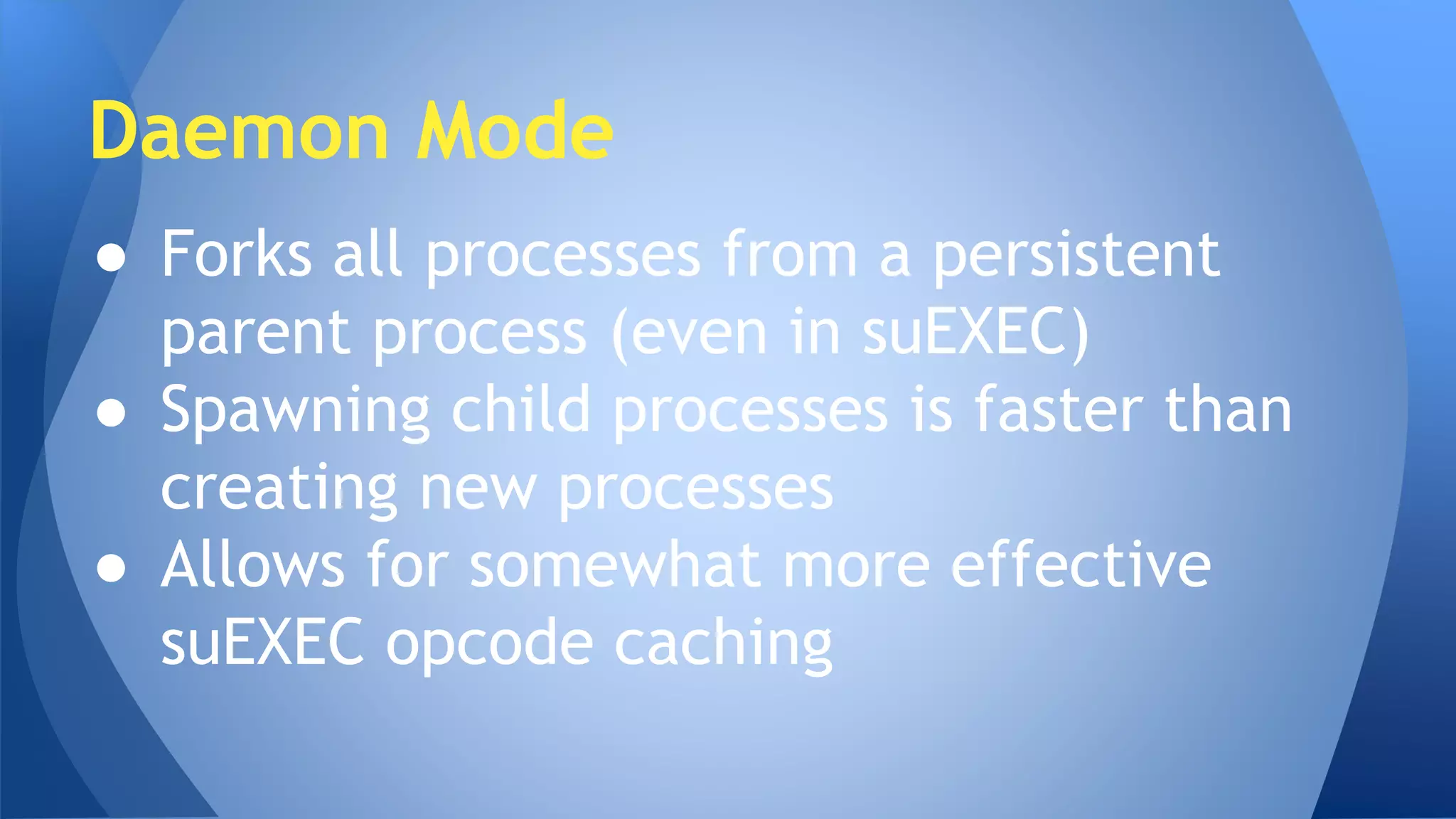 Daemon Mode 
● Forks all processes from a persistent 
parent process (even in suEXEC) 
● Spawning child processes is faster than 
creating new processes 
● Allows for somewhat more effective 
suEXEC opcode caching 
 
