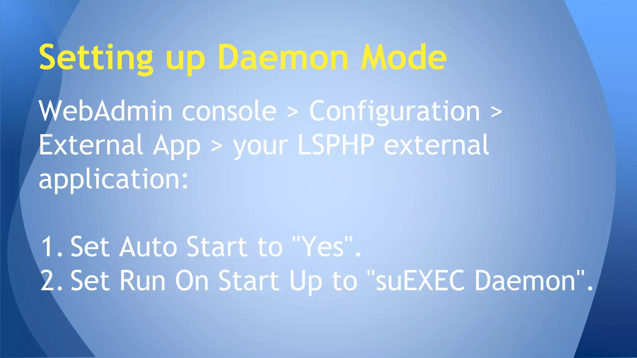 Setting up Daemon Mode 
WebAdmin console > Configuration > 
External App > your LSPHP external 
application: 
1. Set Auto Start to "Yes". 
2. Set Run On Start Up to "suEXEC Daemon". 
 
