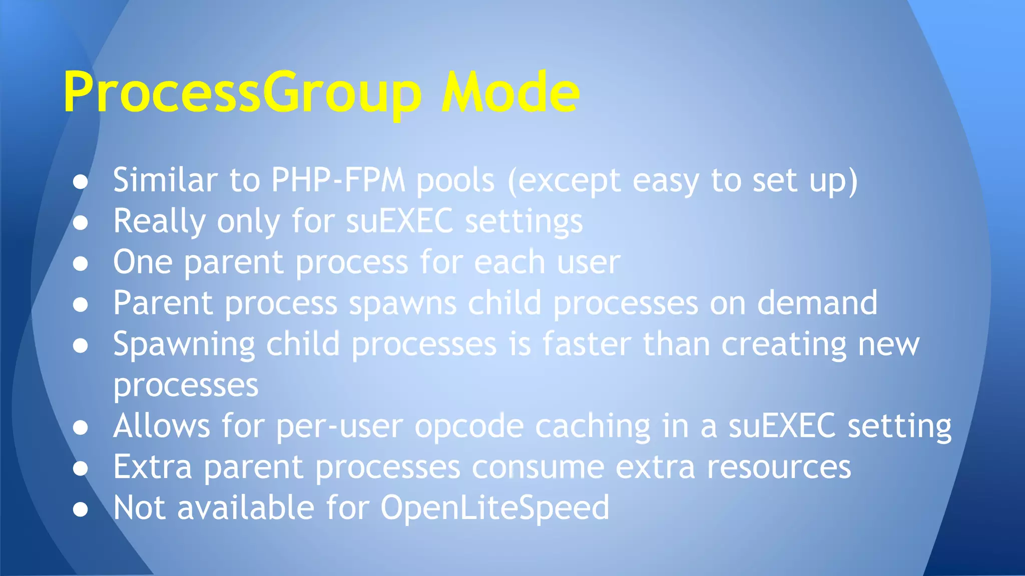 ProcessGroup Mode 
● Similar to PHP-FPM pools (except easy to set up) 
● Really only for suEXEC settings 
● One parent process for each user 
● Parent process spawns child processes on demand 
● Spawning child processes is faster than creating new 
processes 
● Allows for per-user opcode caching in a suEXEC setting 
● Extra parent processes consume extra resources 
● Not available for OpenLiteSpeed 
 