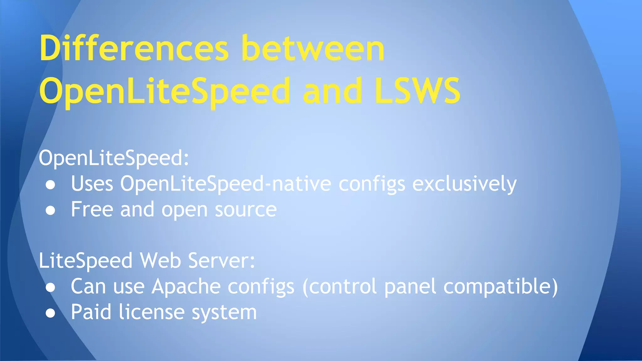 Differences between 
OpenLiteSpeed and LSWS 
OpenLiteSpeed: 
● Uses OpenLiteSpeed-native configs exclusively 
● Free and open source 
LiteSpeed Web Server: 
● Can use Apache configs (control panel compatible) 
● Paid license system 
 