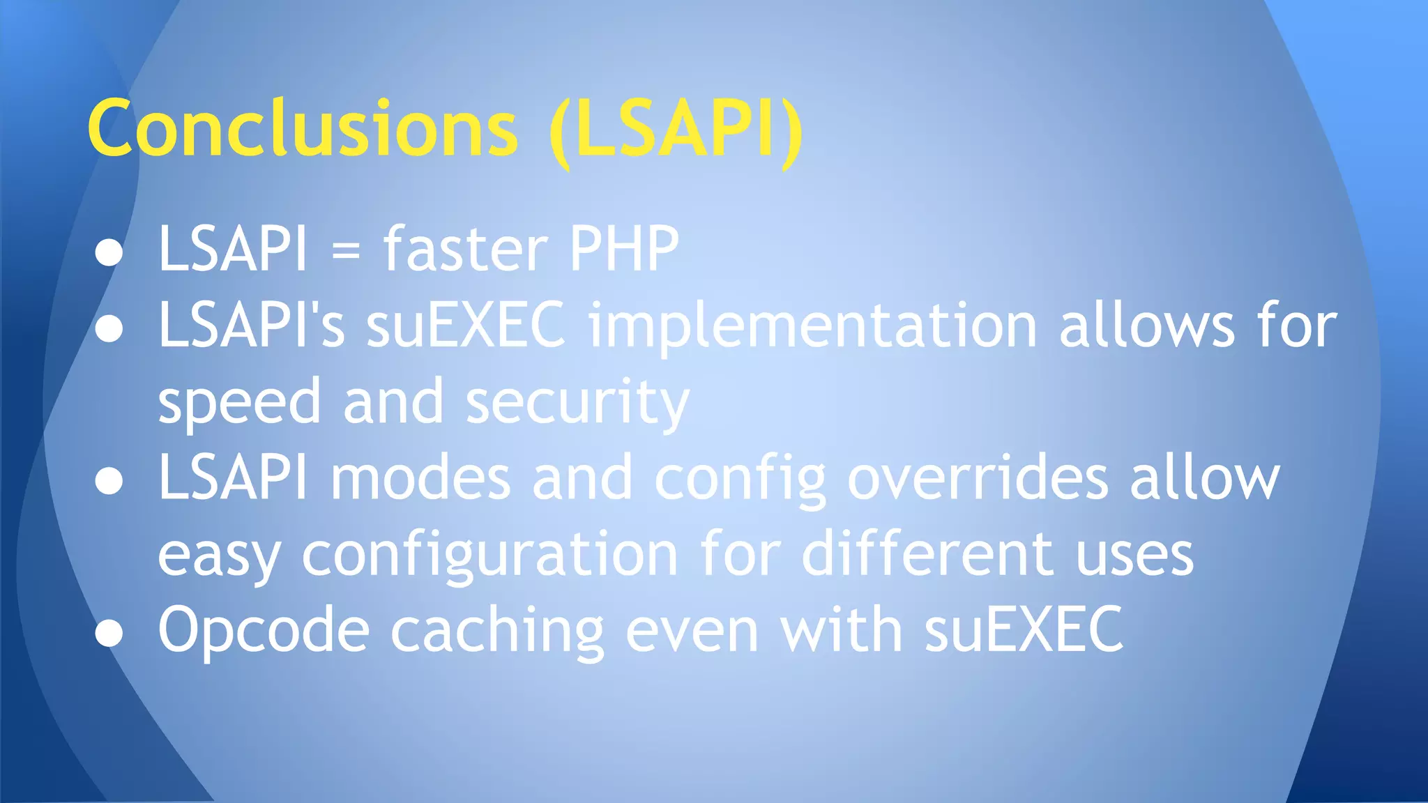 Conclusions (LSAPI) 
● LSAPI = faster PHP 
● LSAPI's suEXEC implementation allows for 
speed and security 
● LSAPI modes and config overrides allow 
easy configuration for different uses 
● Opcode caching even with suEXEC 
