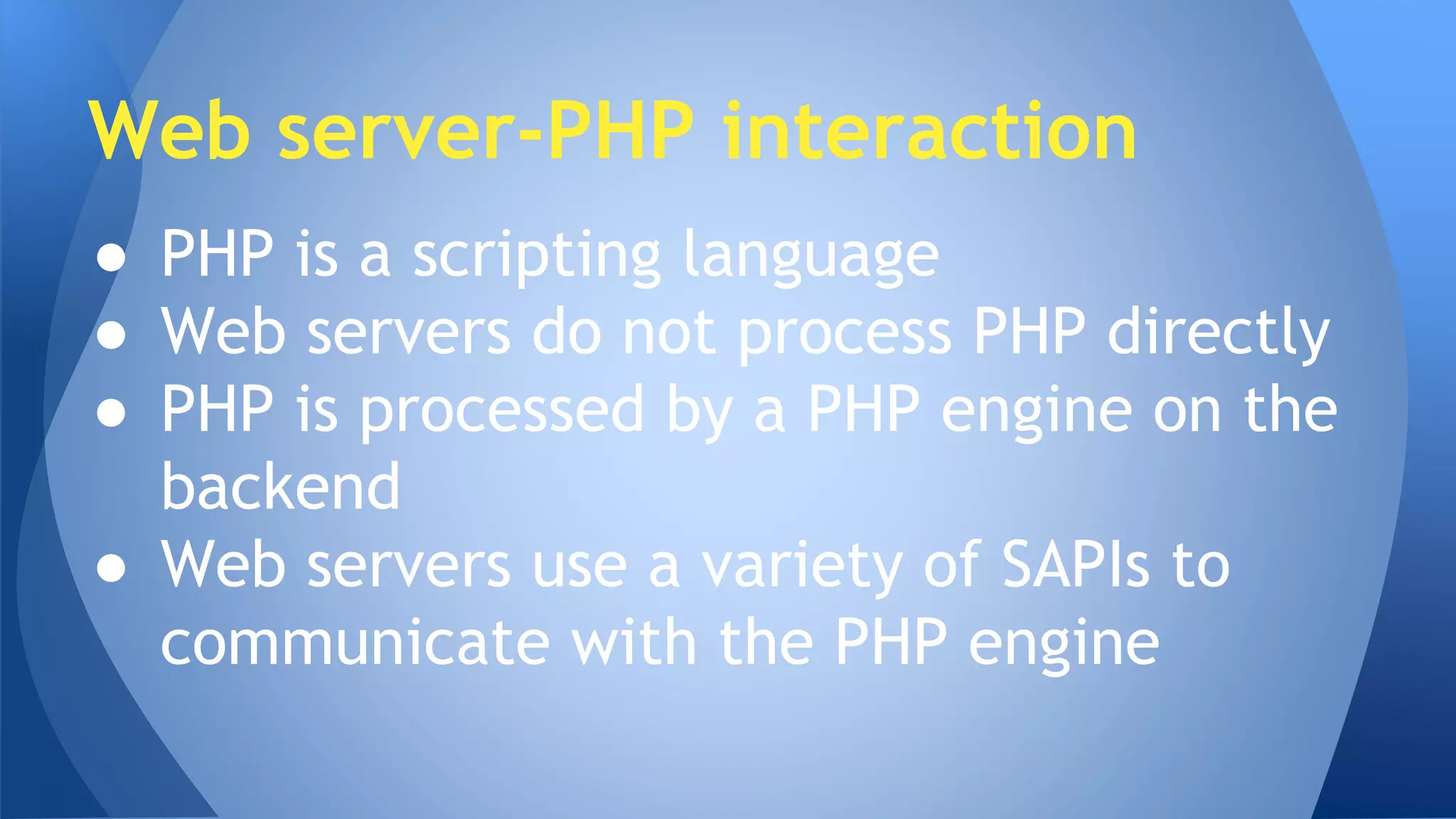 Web server-PHP interaction 
● PHP is a scripting language 
● Web servers do not process PHP directly 
● PHP is processed by a PHP engine on the 
backend 
● Web servers use a variety of SAPIs to 
communicate with the PHP engine 
 