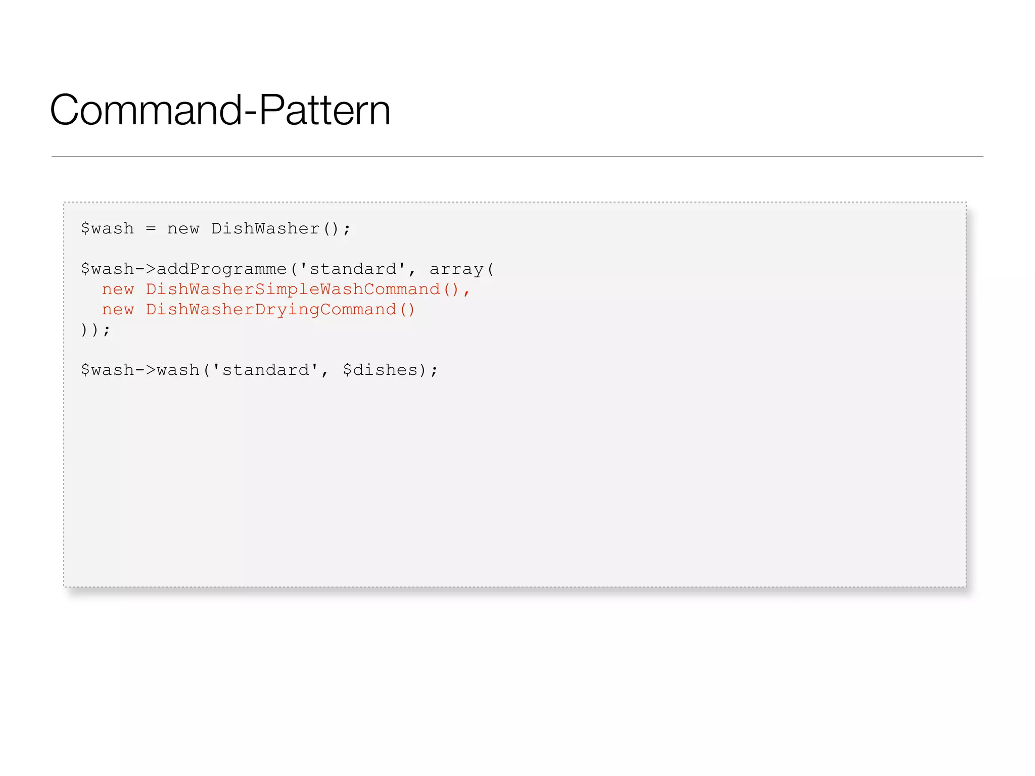 Command-Pattern
$wash = new DishWasher();
$wash->addProgramme('standard', array(
new DishWasherSimpleWashCommand(),
new DishWasherDryingCommand()
));
$wash->wash('standard', $dishes);
 