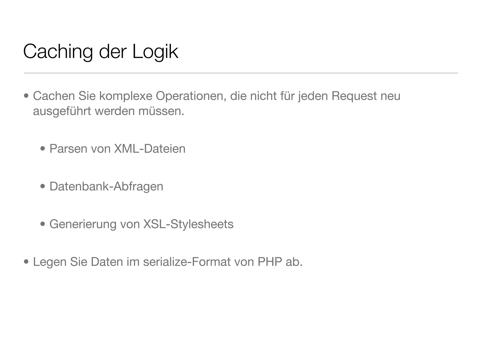 Caching der Logik
• Cachen Sie komplexe Operationen, die nicht für jeden Request neu
ausgeführt werden müssen.
• Parsen von XML-Dateien
• Datenbank-Abfragen
• Generierung von XSL-Stylesheets
• Legen Sie Daten im serialize-Format von PHP ab.
 