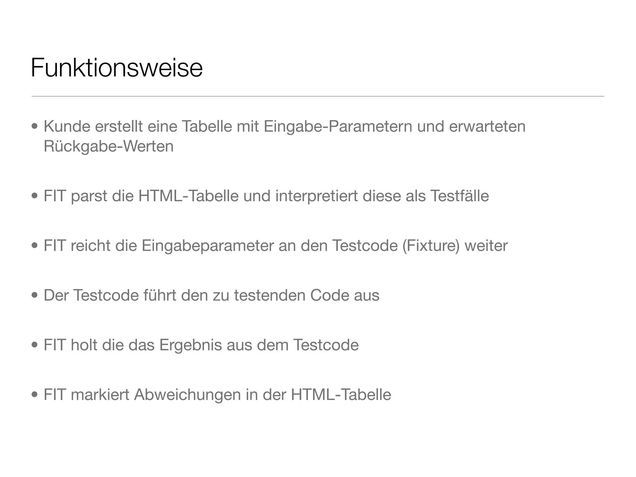 Funktionsweise
• Kunde erstellt eine Tabelle mit Eingabe-Parametern und erwarteten
Rückgabe-Werten
• FIT parst die HTML-Tabelle und interpretiert diese als Testfälle
• FIT reicht die Eingabeparameter an den Testcode (Fixture) weiter
• Der Testcode führt den zu testenden Code aus
• FIT holt die das Ergebnis aus dem Testcode
• FIT markiert Abweichungen in der HTML-Tabelle
 