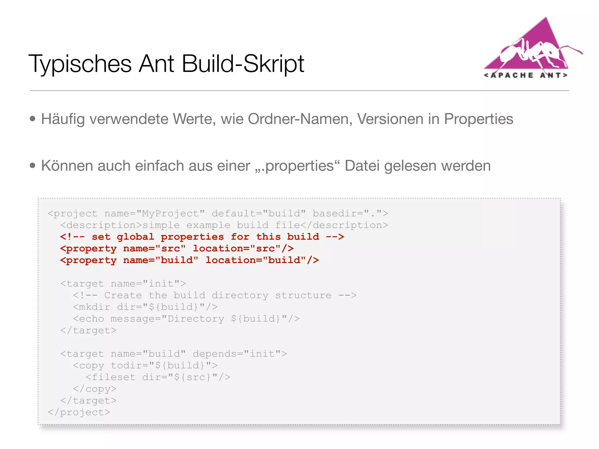 Typisches Ant Build-Skript
<project name="MyProject" default="build" basedir=".">
<description>simple example build file</description>
<!-- set global properties for this build -->
<property name="src" location="src"/>
<property name="build" location="build"/>
<target name="init">
<!-- Create the build directory structure -->
<mkdir dir="${build}"/>
<echo message="Directory ${build}"/>
</target>
<target name="build" depends="init">
<copy todir="${build}">
<fileset dir="${src}"/>
</copy>
</target>
</project>
• Häuﬁg verwendete Werte, wie Ordner-Namen, Versionen in Properties
• Können auch einfach aus einer „.properties“ Datei gelesen werden
 