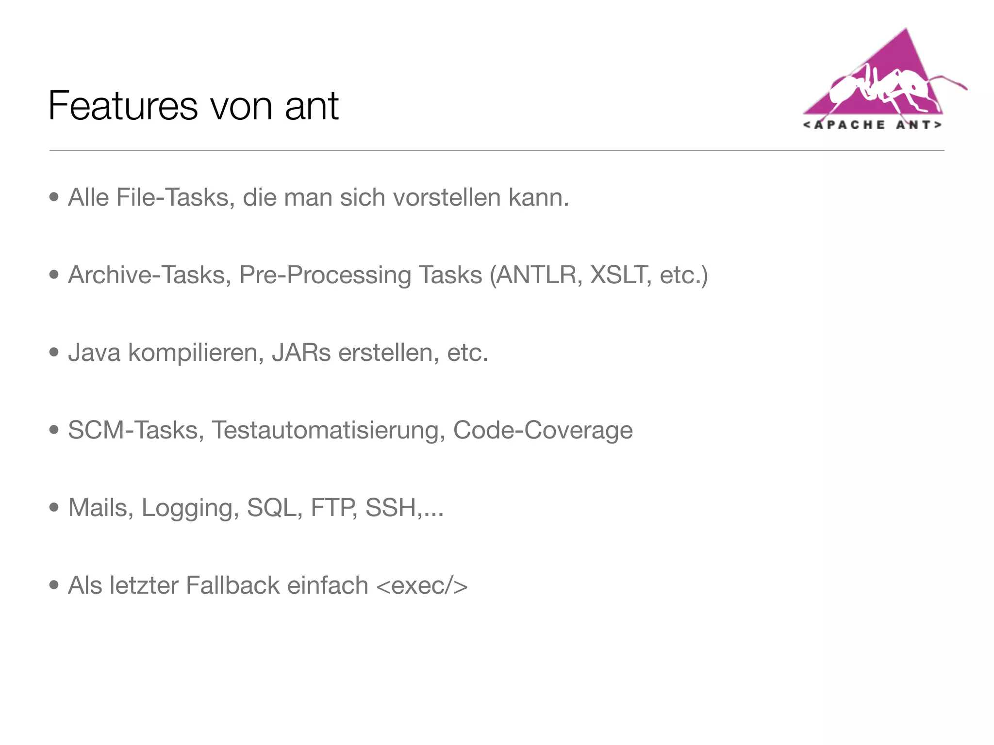 Features von ant
• Alle File-Tasks, die man sich vorstellen kann.
• Archive-Tasks, Pre-Processing Tasks (ANTLR, XSLT, etc.)
• Java kompilieren, JARs erstellen, etc.
• SCM-Tasks, Testautomatisierung, Code-Coverage
• Mails, Logging, SQL, FTP, SSH,...
• Als letzter Fallback einfach <exec/>
 