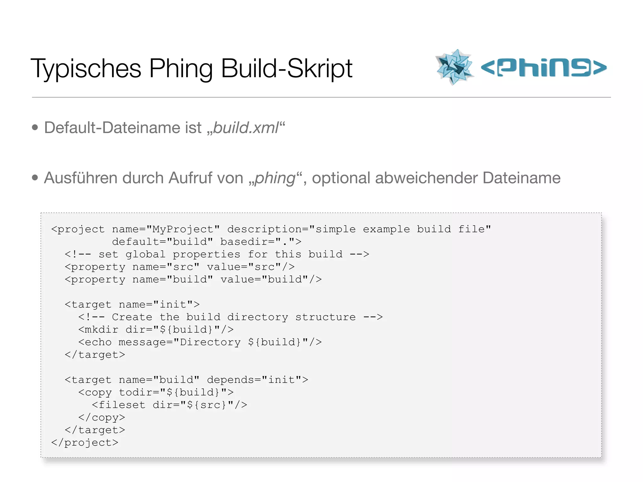Typisches Phing Build-Skript
<project name="MyProject" description="simple example build file"
default="build" basedir=".">
<!-- set global properties for this build -->
<property name="src" value="src"/>
<property name="build" value="build"/>
<target name="init">
<!-- Create the build directory structure -->
<mkdir dir="${build}"/>
<echo message="Directory ${build}"/>
</target>
<target name="build" depends="init">
<copy todir="${build}">
<fileset dir="${src}"/>
</copy>
</target>
</project>
• Default-Dateiname ist „build.xml“
• Ausführen durch Aufruf von „phing“, optional abweichender Dateiname
 