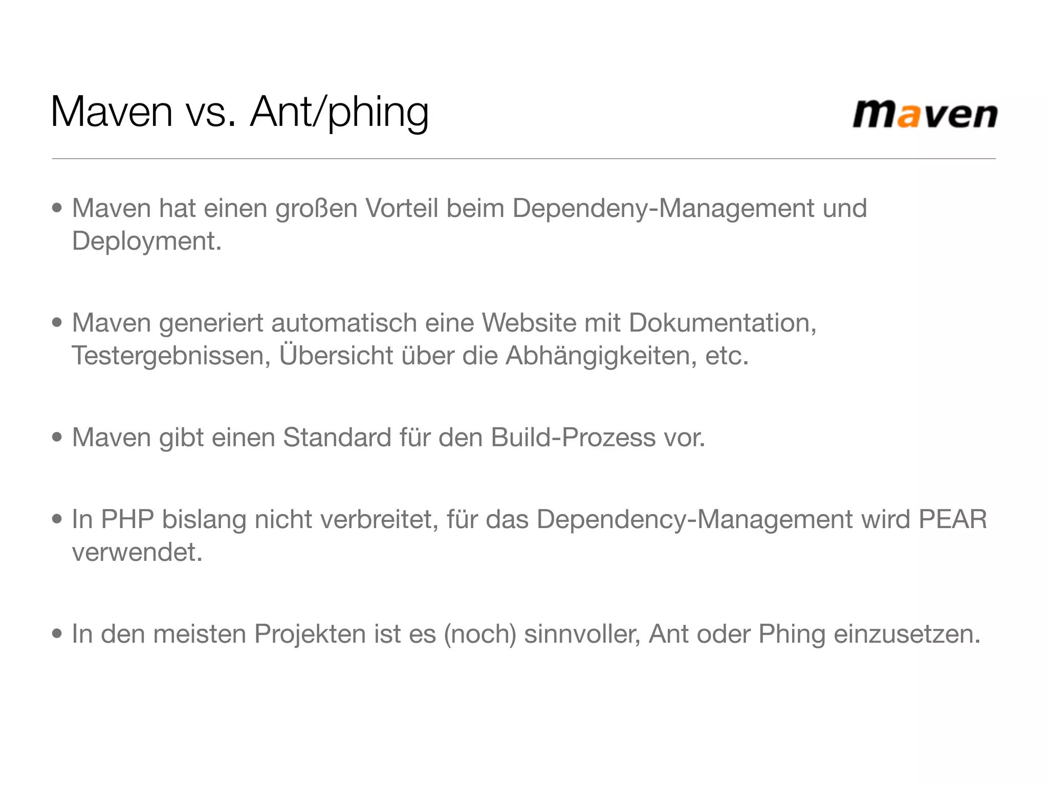 Maven vs. Ant/phing
• Maven hat einen großen Vorteil beim Dependeny-Management und
Deployment.
• Maven generiert automatisch eine Website mit Dokumentation,
Testergebnissen, Übersicht über die Abhängigkeiten, etc.
• Maven gibt einen Standard für den Build-Prozess vor.
• In PHP bislang nicht verbreitet, für das Dependency-Management wird PEAR
verwendet.
• In den meisten Projekten ist es (noch) sinnvoller, Ant oder Phing einzusetzen.
 