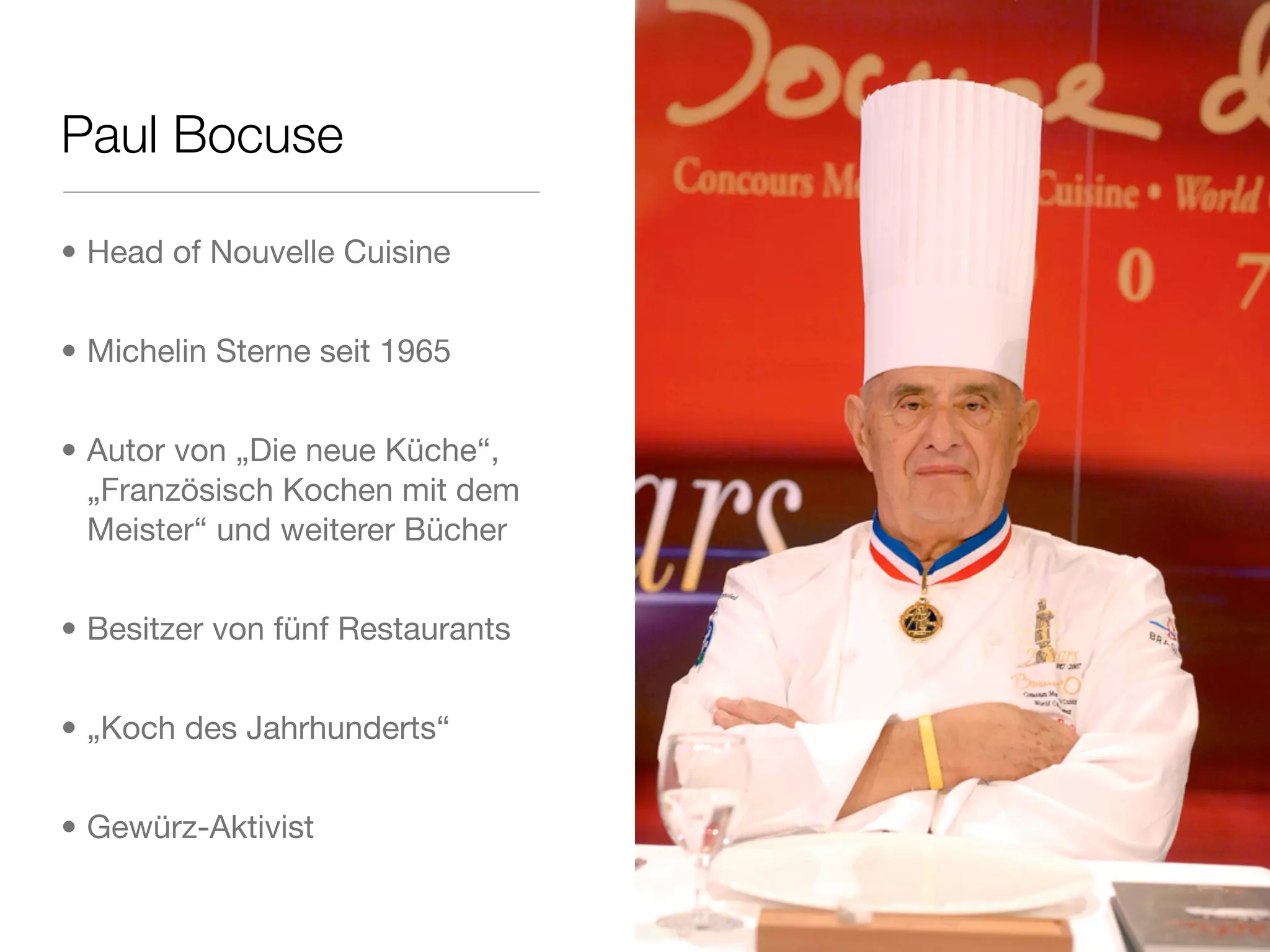 Paul Bocuse
• Head of Nouvelle Cuisine
• Michelin Sterne seit 1965
• Autor von „Die neue Küche“,
„Französisch Kochen mit dem
Meister“ und weiterer Bücher
• Besitzer von fünf Restaurants
• „Koch des Jahrhunderts“
• Gewürz-Aktivist
 