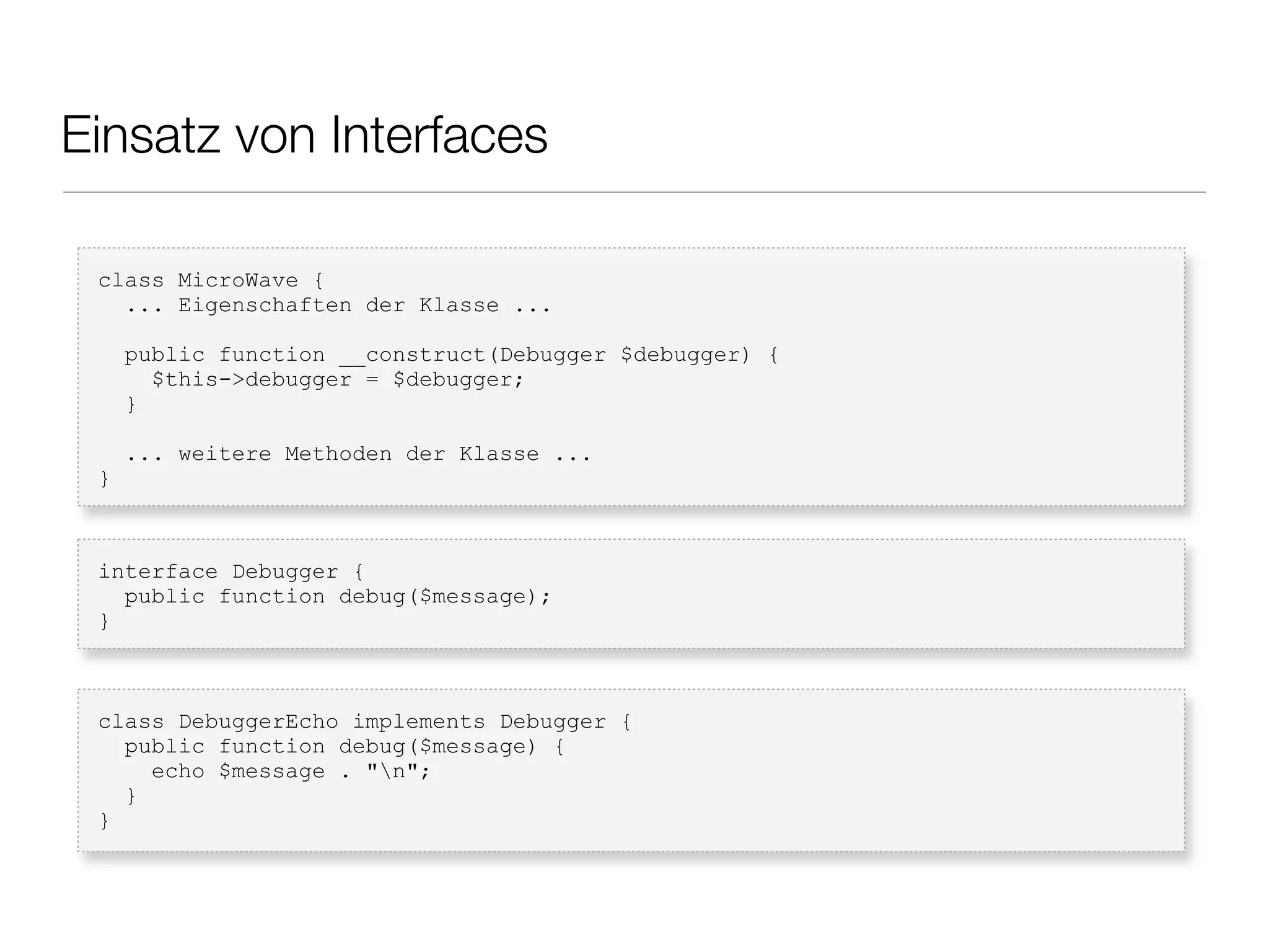 Einsatz von Interfaces
class MicroWave {
... Eigenschaften der Klasse ...
public function __construct(Debugger $debugger) {
$this->debugger = $debugger;
}
... weitere Methoden der Klasse ...
}
interface Debugger {
public function debug($message);
}
class DebuggerEcho implements Debugger {
public function debug($message) {
echo $message . "n";
}
}
 