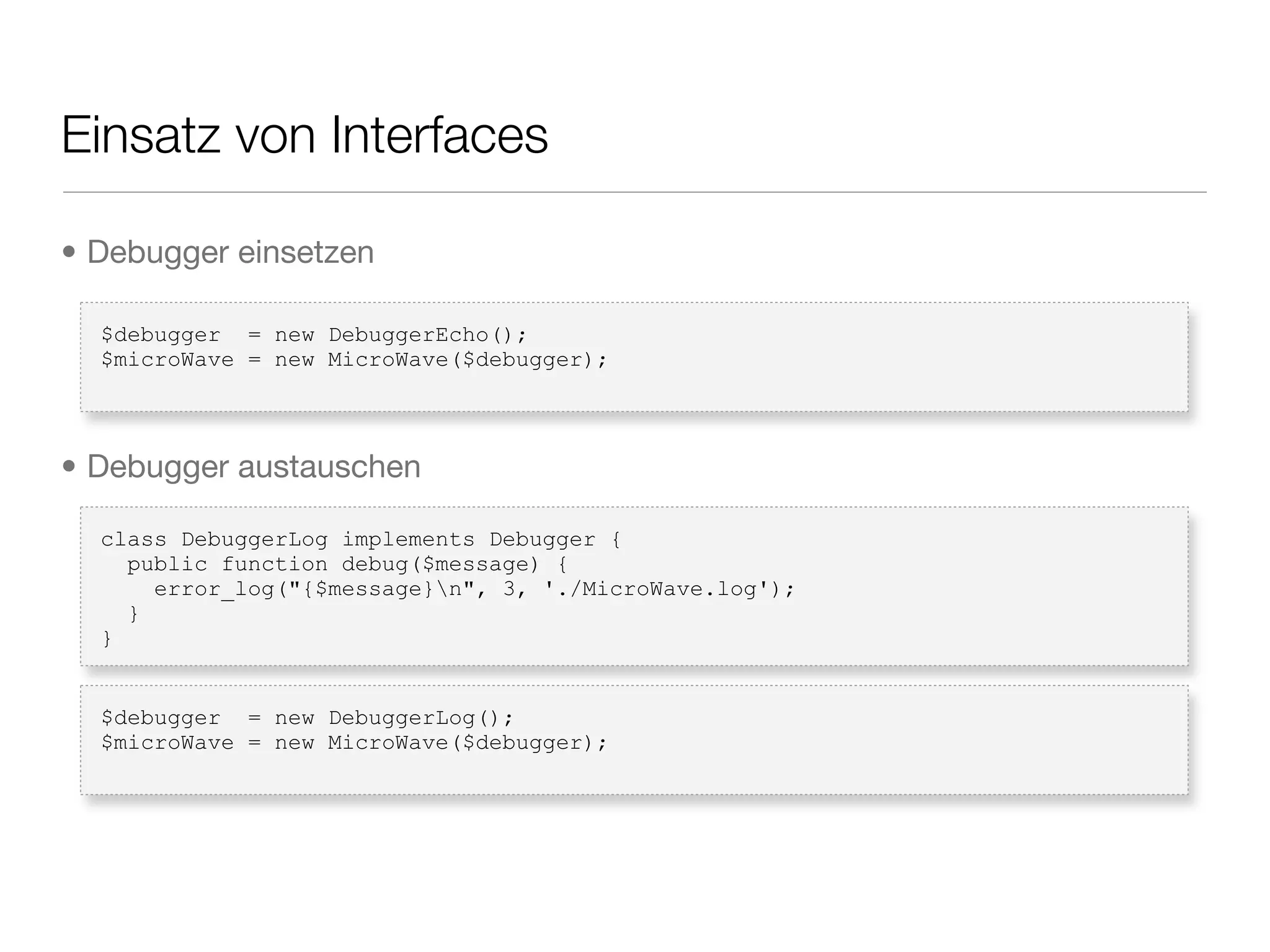 Einsatz von Interfaces
$debugger = new DebuggerEcho();
$microWave = new MicroWave($debugger);
class DebuggerLog implements Debugger {
public function debug($message) {
error_log("{$message}n", 3, './MicroWave.log');
}
}
$debugger = new DebuggerLog();
$microWave = new MicroWave($debugger);
• Debugger einsetzen
• Debugger austauschen
 