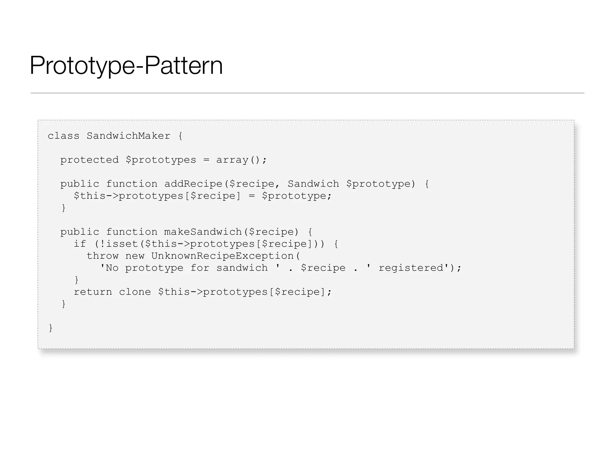 Prototype-Pattern
class SandwichMaker {
protected $prototypes = array();
public function addRecipe($recipe, Sandwich $prototype) {
$this->prototypes[$recipe] = $prototype;
}
public function makeSandwich($recipe) {
if (!isset($this->prototypes[$recipe])) {
throw new UnknownRecipeException(
'No prototype for sandwich ' . $recipe . ' registered');
}
return clone $this->prototypes[$recipe];
}
}
 