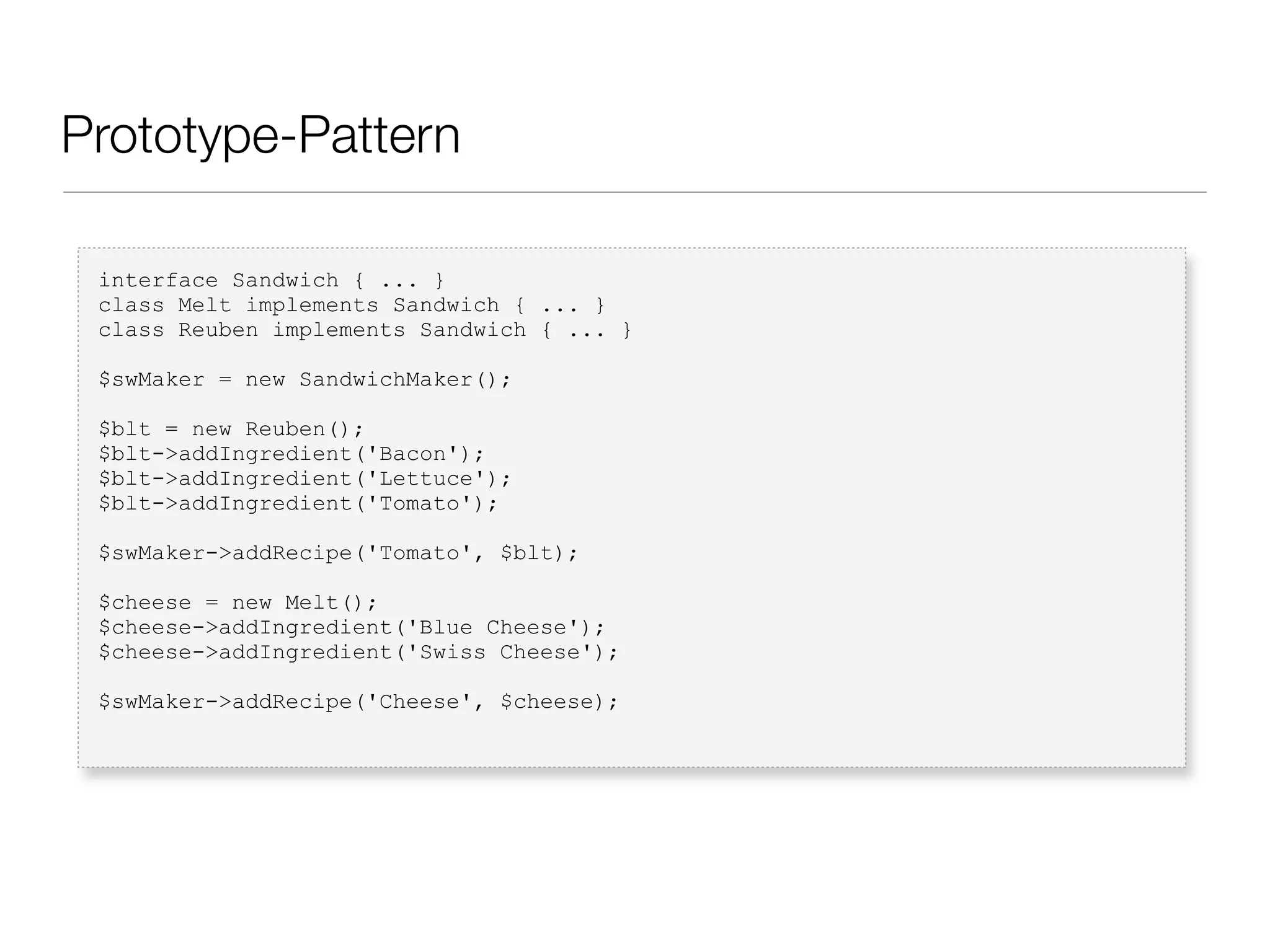 Prototype-Pattern
interface Sandwich { ... }
class Melt implements Sandwich { ... }
class Reuben implements Sandwich { ... }
$swMaker = new SandwichMaker();
$blt = new Reuben();
$blt->addIngredient('Bacon');
$blt->addIngredient('Lettuce');
$blt->addIngredient('Tomato');
$swMaker->addRecipe('Tomato', $blt);
$cheese = new Melt();
$cheese->addIngredient('Blue Cheese');
$cheese->addIngredient('Swiss Cheese');
$swMaker->addRecipe('Cheese', $cheese);
 