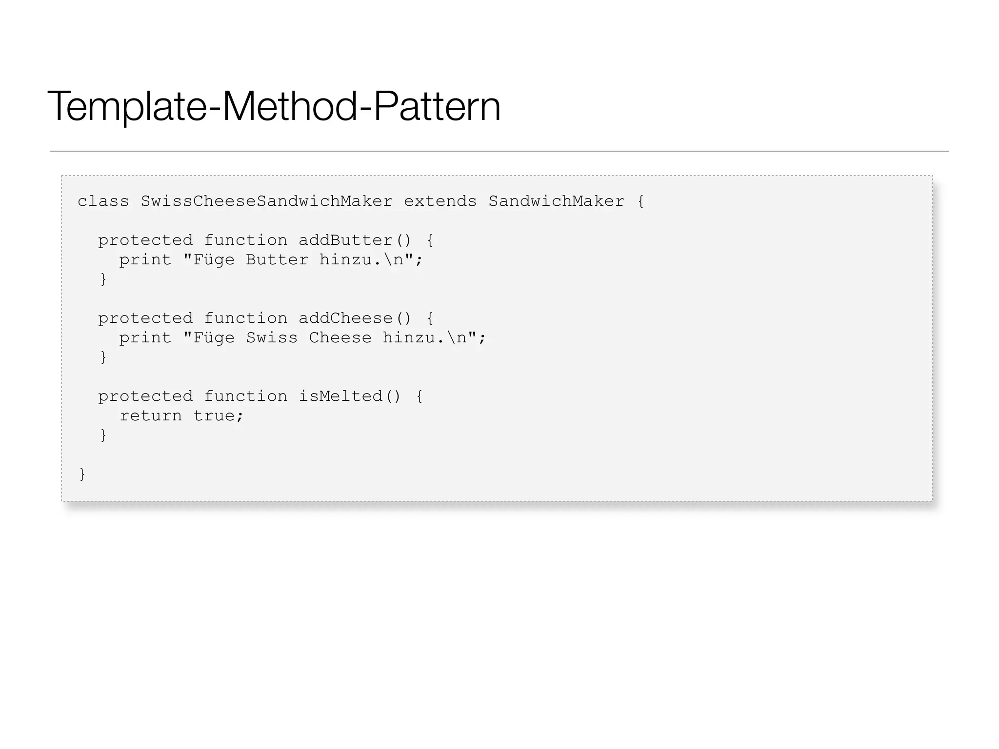 Template-Method-Pattern
class SwissCheeseSandwichMaker extends SandwichMaker {
protected function addButter() {
print "Füge Butter hinzu.n";
}
protected function addCheese() {
print "Füge Swiss Cheese hinzu.n";
}
protected function isMelted() {
return true;
}
}
 