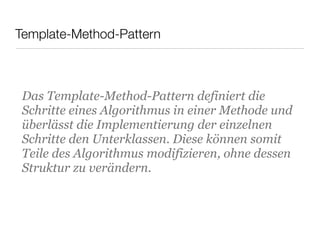Template-Method-Pattern
Das Template-Method-Pattern definiert die
Schritte eines Algorithmus in einer Methode und
überlässt die Implementierung der einzelnen
Schritte den Unterklassen. Diese können somit
Teile des Algorithmus modifizieren, ohne dessen
Struktur zu verändern.
 