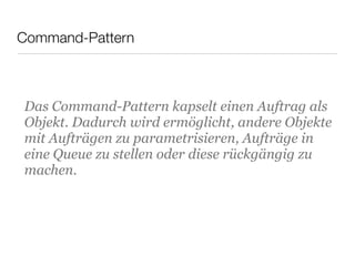 Command-Pattern
Das Command-Pattern kapselt einen Auftrag als
Objekt. Dadurch wird ermöglicht, andere Objekte
mit Aufträgen zu parametrisieren, Aufträge in
eine Queue zu stellen oder diese rückgängig zu
machen.
 