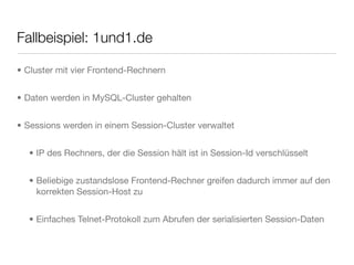 Fallbeispiel: 1und1.de
• Cluster mit vier Frontend-Rechnern
• Daten werden in MySQL-Cluster gehalten
• Sessions werden in einem Session-Cluster verwaltet
• IP des Rechners, der die Session hält ist in Session-Id verschlüsselt
• Beliebige zustandslose Frontend-Rechner greifen dadurch immer auf den
korrekten Session-Host zu
• Einfaches Telnet-Protokoll zum Abrufen der serialisierten Session-Daten
 