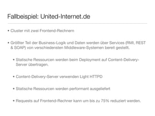 Fallbeispiel: United-Internet.de
• Cluster mit zwei Frontend-Rechnern
• Größter Teil der Business-Logik und Daten werden über Services (RMI, REST
& SOAP) von verschiedensten Middleware-Systemen bereit gestellt.
• Statische Ressourcen werden beim Deployment auf Content-Delivery-
Server übertragen.
• Content-Delivery-Server verwenden Light HTTPD
• Statische Ressourcen werden performant ausgeliefert
• Requests auf Frontend-Rechner kann um bis zu 75% reduziert werden.
 