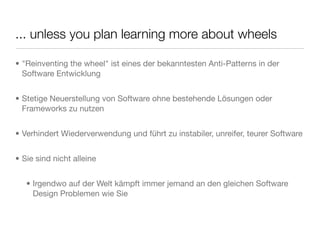 ... unless you plan learning more about wheels
• "Reinventing the wheel" ist eines der bekanntesten Anti-Patterns in der
Software Entwicklung
• Stetige Neuerstellung von Software ohne bestehende Lösungen oder
Frameworks zu nutzen
• Verhindert Wiederverwendung und führt zu instabiler, unreifer, teurer Software
• Sie sind nicht alleine
• Irgendwo auf der Welt kämpft immer jemand an den gleichen Software
Design Problemen wie Sie
 