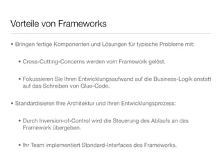 Vorteile von Frameworks
• Bringen fertige Komponenten und Lösungen für typische Probleme mit:
• Cross-Cutting-Concerns werden vom Framework gelöst.
• Fokussieren Sie Ihren Entwicklungsaufwand auf die Business-Logik anstatt
auf das Schreiben von Glue-Code.
• Standardisieren Ihre Architektur und Ihren Entwicklungsprozess:
• Durch Inversion-of-Control wird die Steuerung des Ablaufs an das
Framework übergeben.
• Ihr Team implementiert Standard-Interfaces des Frameworks.
 