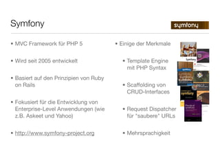 • MVC Framework für PHP 5
• Wird seit 2005 entwickelt
• Basiert auf den Prinzipien von Ruby
on Rails
• Fokusiert für die Entwicklung von
Enterprise-Level Anwendungen (wie
z.B. Askeet und Yahoo)
• http://www.symfony-project.org
• Einige der Merkmale
• Template Engine
mit PHP Syntax
• Scaffolding von
CRUD-Interfaces
• Request Dispatcher
für "saubere" URLs
• Mehrsprachigkeit
Symfony
 