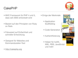 CakePHP
• MVC Framework für PHP 4 und 5,
dass seit 2005 entwickelt wird
• Basiert auf den Prinzipien von Ruby
on Rails
• Fokussiert auf Einfachheit und
schneller Entwicklung
• Geeignet für Websites und
Kommandozeilen-Tool
• http://cakephp.org
• Einige der Merkmale
• Application
Scaffolding
• Code Generation
• Authentiﬁzierung
• Helper für AJAX,
XML, RSS, JavaScript
und mehr
 