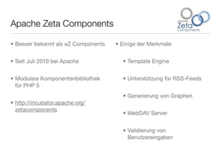 Apache Zeta Components
• Besser bekannt als eZ Components
• Seit Juli 2010 bei Apache
• Modulare Komponentenbibliothek
für PHP 5
• http://incubator.apache.org/
zetacomponents
• Einige der Merkmale
• Template Engine
• Unterstützung für RSS-Feeds
• Generierung von Graphen
• WebDAV Server
• Validierung von
Benutzereingaben
 