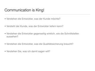 Communication is King!
• Verstehen die Entwickler, was der Kunde möchte?
• Versteht der Kunde, was der Entwickler liefern kann?
• Verstehen die Entwickler gegenseitig wirklich, wie die Schnittstellen
aussehen?
• Verstehen die Entwickler, was die Qualitätssicherung braucht?
• Verstehen Sie, was ich damit sagen will?
 