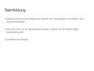 Teambildung
• Gemeinsame private Erlebnisse stärken das Teamgefühl und fördern die
Zusammenarbeit.
• Das gilt nicht nur für gemeinsame Essen, jedoch ist der Effekt dabei
besonders groß.
• Schaffen Sie Rituale.
 