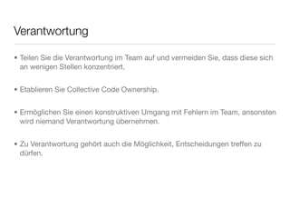 Verantwortung
• Teilen Sie die Verantwortung im Team auf und vermeiden Sie, dass diese sich
an wenigen Stellen konzentriert.
• Etablieren Sie Collective Code Ownership.
• Ermöglichen Sie einen konstruktiven Umgang mit Fehlern im Team, ansonsten
wird niemand Verantwortung übernehmen.
• Zu Verantwortung gehört auch die Möglichkeit, Entscheidungen treffen zu
dürfen.
 