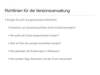 Richtlinien für die Versionsverwaltung
• Einigen Sie sich auf gemeinsame Richtlinien
• Checkins von Zwischenschritten (nicht funktionierenden)?
• Wo sollte der Code eingechecked werden?
• Gibt es Orte die weniger kontrolliert werden?
• Wie gelangen die Änderungen in Releases?
• Wie werden Tags, Branches und der Trunk verwendet?
 