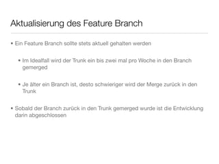 Aktualisierung des Feature Branch
• Ein Feature Branch sollte stets aktuell gehalten werden
• Im Idealfall wird der Trunk ein bis zwei mal pro Woche in den Branch
gemerged
• Je älter ein Branch ist, desto schwieriger wird der Merge zurück in den
Trunk
• Sobald der Branch zurück in den Trunk gemerged wurde ist die Entwicklung
darin abgeschlossen
 