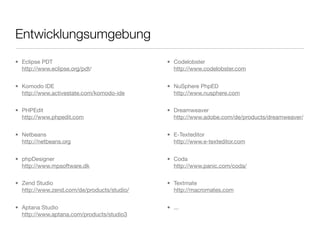 Entwicklungsumgebung
• Eclipse PDT
http://www.eclipse.org/pdt/
• Komodo IDE
http://www.activestate.com/komodo-ide
• PHPEdit
http://www.phpedit.com
• Netbeans
http://netbeans.org
• phpDesigner
http://www.mpsoftware.dk
• Zend Studio
http://www.zend.com/de/products/studio/
• Aptana Studio
http://www.aptana.com/products/studio3
• Codelobster
http://www.codelobster.com
• NuSphere PhpED
http://www.nusphere.com
• Dreamweaver
http://www.adobe.com/de/products/dreamweaver/
• E-Texteditor
http://www.e-texteditor.com
• Coda
http://www.panic.com/coda/
• Textmate
http://macromates.com
• ...
 