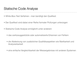 Statische Code Analyse
• White-Box-Test Verfahren - man benötigt den Quelltext
• Der Quelltext wird dabei einer Reihe formaler Prüfungen unterzogen
• Statische Code Analyse ermöglicht unter anderem
• das werkzeuggestützte oder automatisierte Erkennen von Fehlern
• die Abdeckung von zusätzlichen Qualitätsaspekten wie Wartbarkeit und
Analysierbarkeit
• eine einfache Vergleichbarkeit der Messergebnisse mit anderen Systemen
 