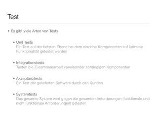 Test
• Es gibt viele Arten von Tests
• Unit Tests
Ein Test auf der tiefsten Ebene bei dem einzelne Komponenten auf korrekte
Funktionalität getestet werden
• Integrationstests
Testen die Zusammenarbeit voneinander abhängigen Komponenten
• Akzeptanztests
Ein Test der gelieferten Software durch den Kunden
• Systemtests
Das gesamte System wird gegen die gesamten Anforderungen (funktionale und
nicht funktionale Anforderungen) getestet
 
