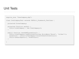 Unit Tests
require_once 'OvenCompany.php';
class OvenCompanyTest extends PHPUnit_Framework_TestCase {
protected $ovenCompany;
protected function setUp() {
$this->ovenCompany = new OvenCompany();
}
public function testAddToInventory() {
$this->ovenCompany->addToInventory(new MicroWave('Bosch', 'silber'));
$ovenCount = $this->ovenCompany->countOvensInInventory();
$this->assertEquals(1, $ovenCount);
}
}
 
